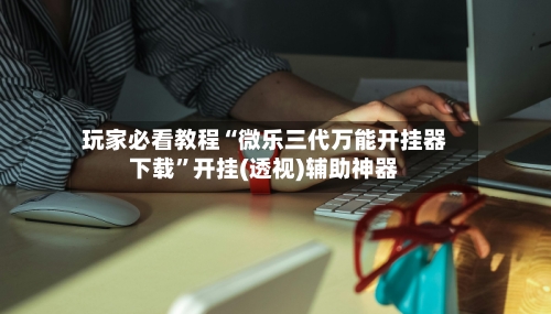 玩家必看教程“微乐三代万能开挂器下载”开挂(透视)辅助神器
