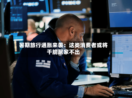 暑期旅行通胀来袭:这类消费者或将干脆居家不出-第2张图片