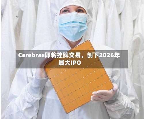 Cerebras即将挂牌交易,创下2026年最大IPO