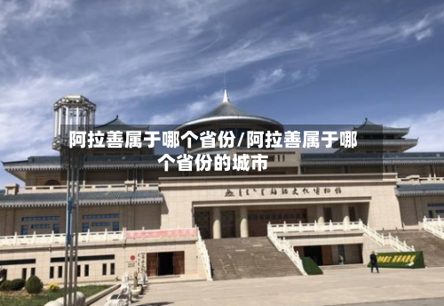 阿拉善属于哪个省份/阿拉善属于哪个省份的城市-第2张图片