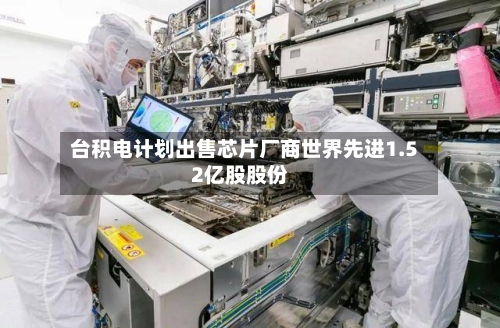 台积电计划出售芯片厂商世界先进1.52亿股股份