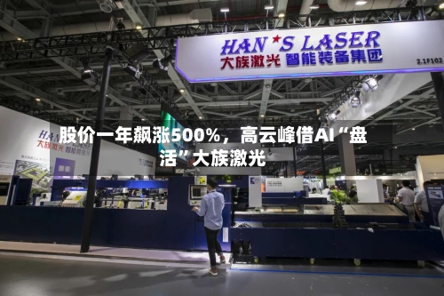 股价一年飙涨500%，高云峰借AI“盘活”大族激光-第3张图片