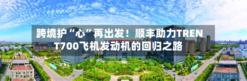 跨境护“心”再出发！顺丰助力TRENT700飞机发动机的回归之路-第3张图片