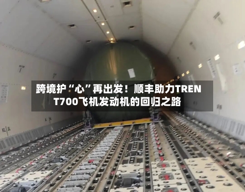 跨境护“心	”再出发！顺丰助力TRENT700飞机发动机的回归之路-第2张图片