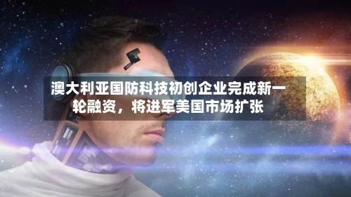澳大利亚国防科技初创企业完成新一轮融资，将进军美国市场扩张-第3张图片