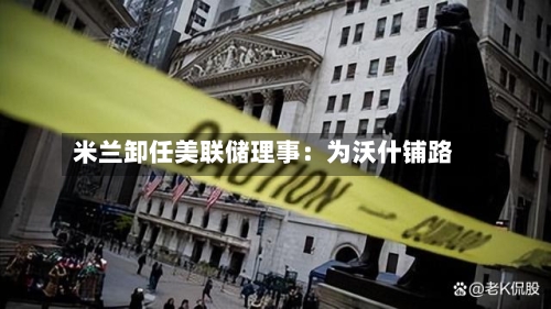 米兰卸任美联储理事：为沃什铺路-第2张图片