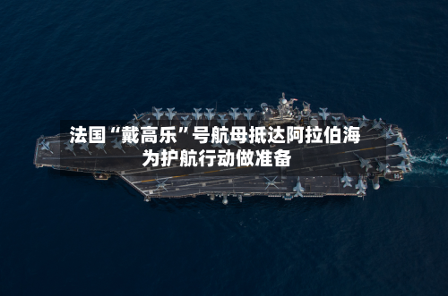 法国“戴高乐”号航母抵达阿拉伯海 为护航行动做准备-第2张图片