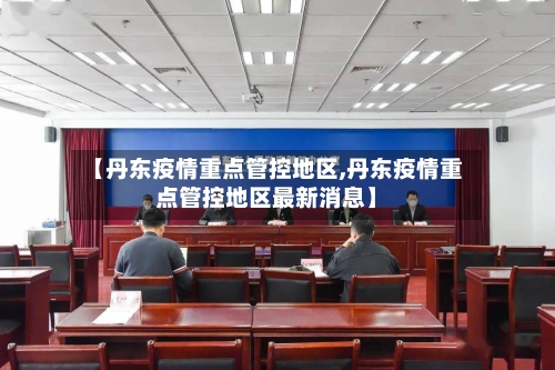 【丹东疫情重点管控地区,丹东疫情重点管控地区最新消息】