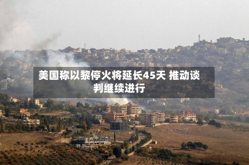 美国称以黎停火将延长45天 推动谈判继续进行
