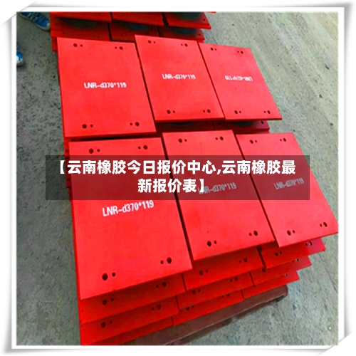 【云南橡胶今日报价中心,云南橡胶最新报价表】