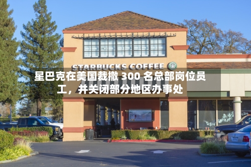 星巴克在美国裁撤 300 名总部岗位员工，并关闭部分地区办事处-第2张图片