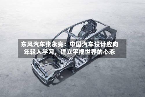 东风汽车张永亮：中国汽车设计应向年轻人学习	，建立平视世界的心态-第3张图片