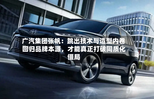 广汽集团张帆：跳出技术与造型内卷回归品牌本源，才能真正打破同质化僵局