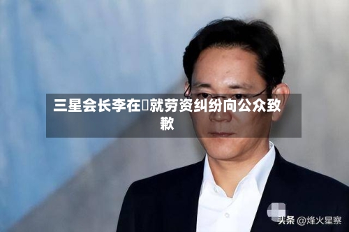 三星会长李在镕就劳资纠纷向公众致歉-第2张图片