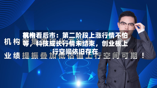 前十机构看后市：第二阶段上涨行情不怕等	，科技成长行情未结束，创业板上行空间依旧存在-第3张图片