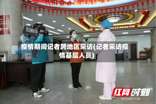疫情期间记者跨地区采访(记者采访疫情基层人员)