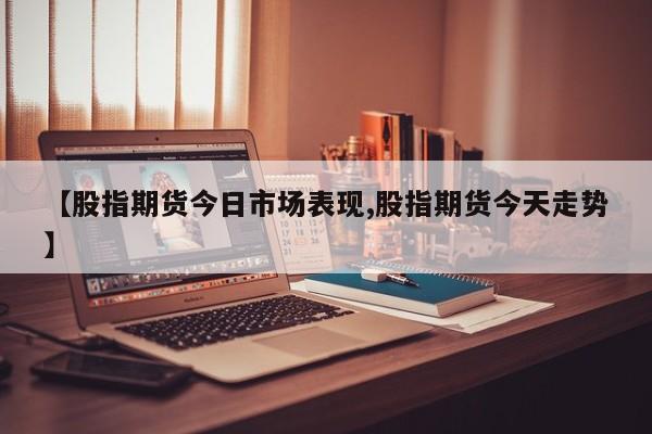 【股指期货今日市场表现,股指期货今天走势】