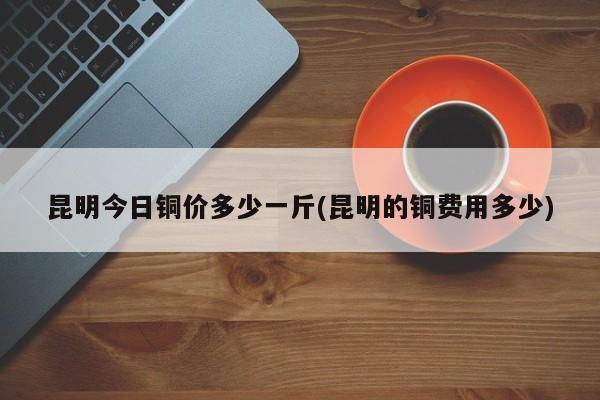 昆明今日铜价多少一斤(昆明的铜费用多少)