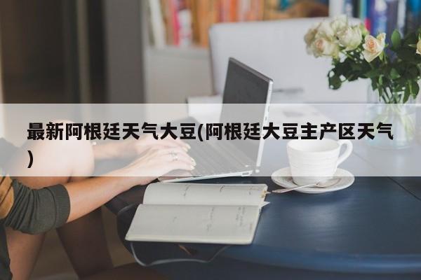 最新阿根廷天气大豆(阿根廷大豆主产区天气)