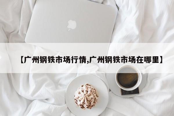 【广州钢铁市场行情,广州钢铁市场在哪里】