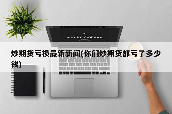 炒期货亏损最新新闻(你们炒期货都亏了多少钱)