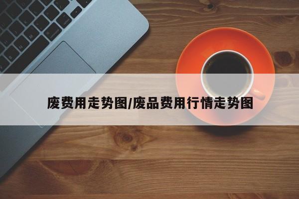废费用走势图/废品费用行情走势图