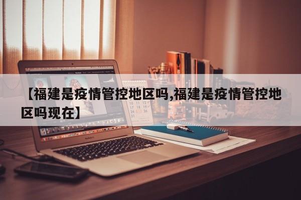 【福建是疫情管控地区吗,福建是疫情管控地区吗现在】