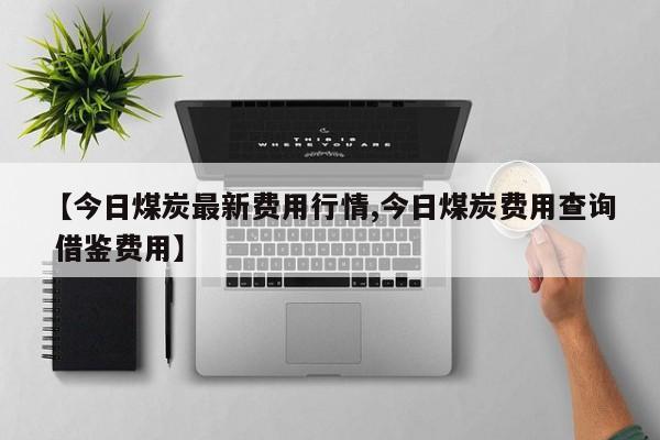 【今日煤炭最新费用行情,今日煤炭费用查询 借鉴费用】
