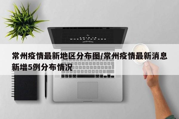 常州疫情最新地区分布图/常州疫情最新消息新增5例分布情况