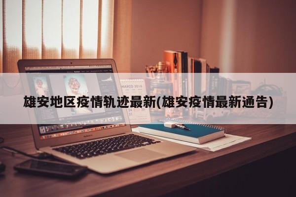 雄安地区疫情轨迹最新(雄安疫情最新通告)