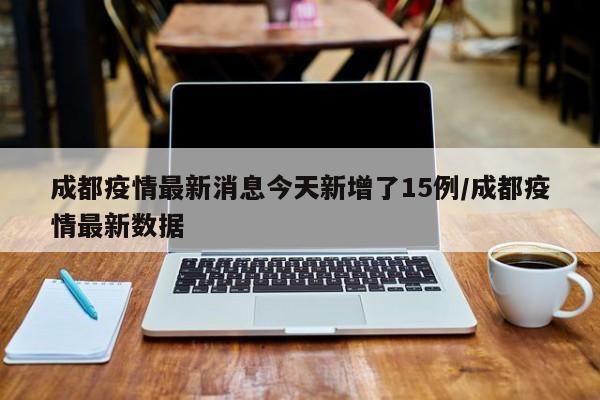 成都疫情最新消息今天新增了15例/成都疫情最新数据