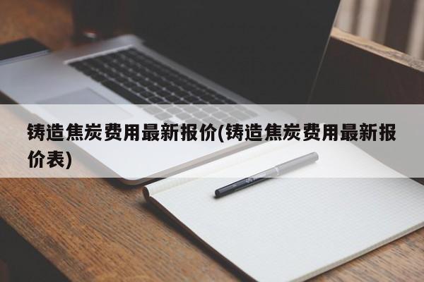 铸造焦炭费用最新报价(铸造焦炭费用最新报价表)