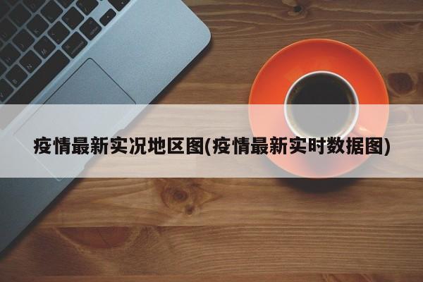 疫情最新实况地区图(疫情最新实时数据图)