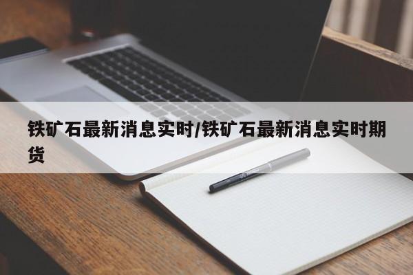 铁矿石最新消息实时/铁矿石最新消息实时期货