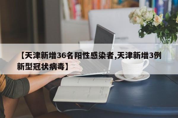 【天津新增36名阳性感染者,天津新增3例新型冠状病毒】
