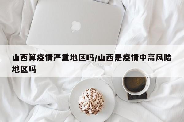 山西算疫情严重地区吗/山西是疫情中高风险地区吗