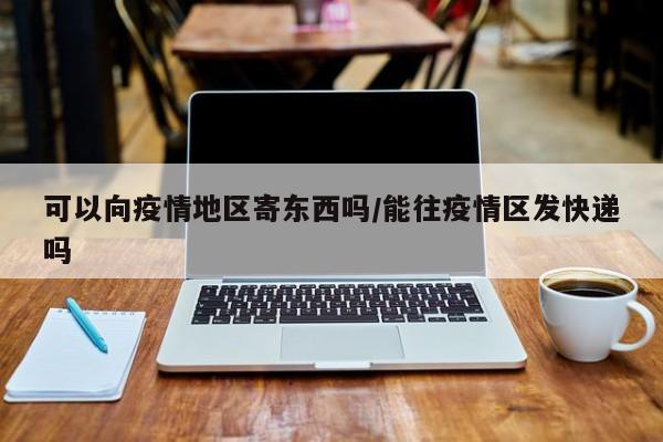 可以向疫情地区寄东西吗/能往疫情区发快递吗