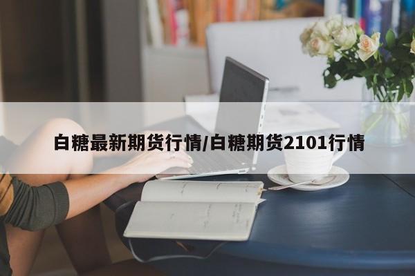 白糖最新期货行情/白糖期货2101行情