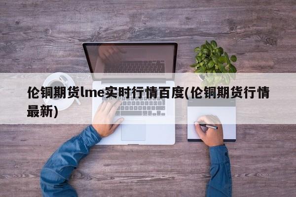 伦铜期货lme实时行情百度(伦铜期货行情最新)