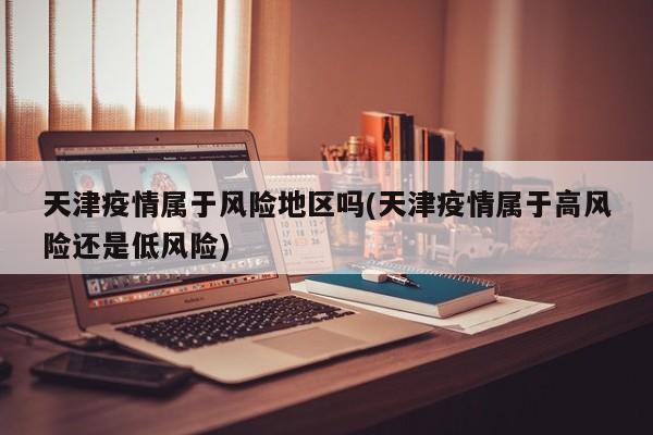 天津疫情属于风险地区吗(天津疫情属于高风险还是低风险)