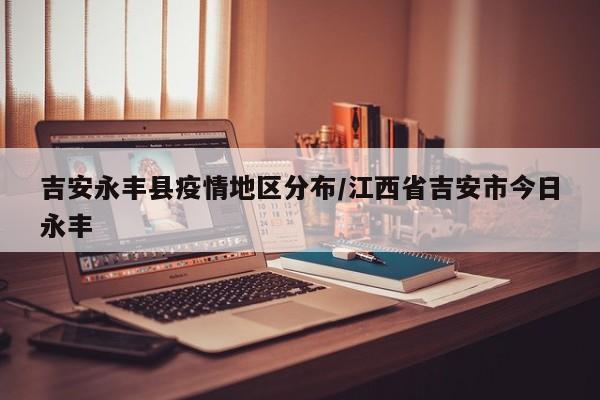 吉安永丰县疫情地区分布/江西省吉安市今日永丰
