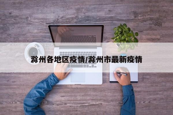 滁州各地区疫情/滁州市最新疫情