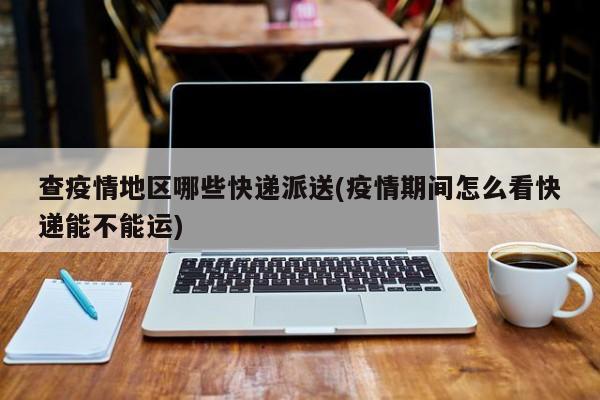 查疫情地区哪些快递派送(疫情期间怎么看快递能不能运)