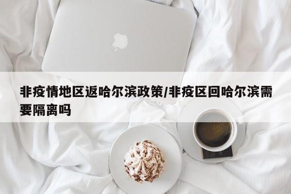 非疫情地区返哈尔滨政策/非疫区回哈尔滨需要隔离吗