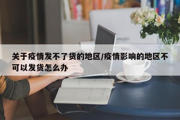 关于疫情发不了货的地区/疫情影响的地区不可以发货怎么办