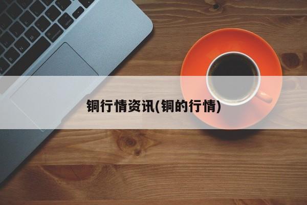 铜行情资讯(铜的行情)