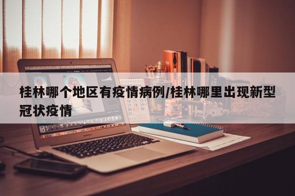 桂林哪个地区有疫情病例/桂林哪里出现新型冠状疫情