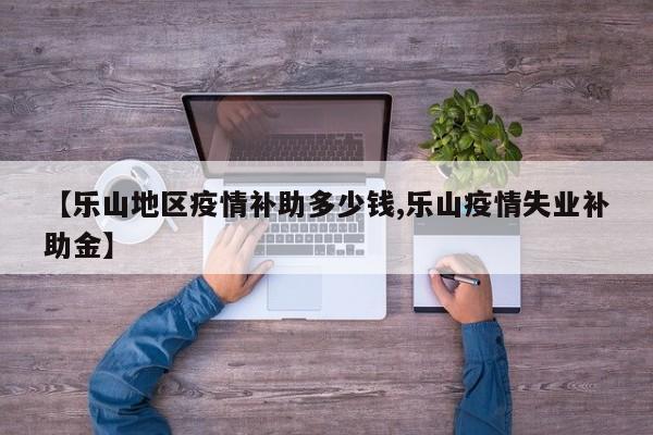 【乐山地区疫情补助多少钱,乐山疫情失业补助金】