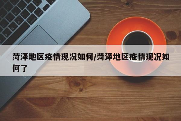 菏泽地区疫情现况如何/菏泽地区疫情现况如何了