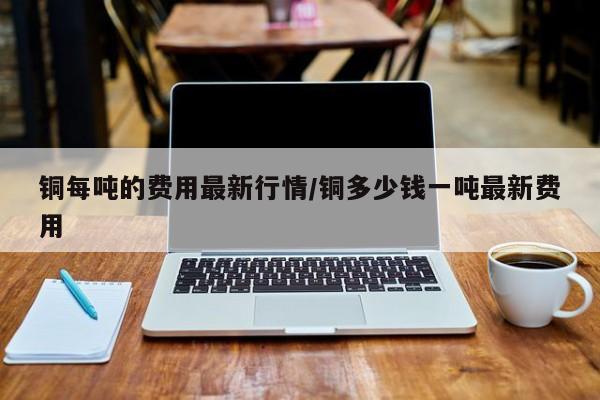铜每吨的费用最新行情/铜多少钱一吨最新费用
